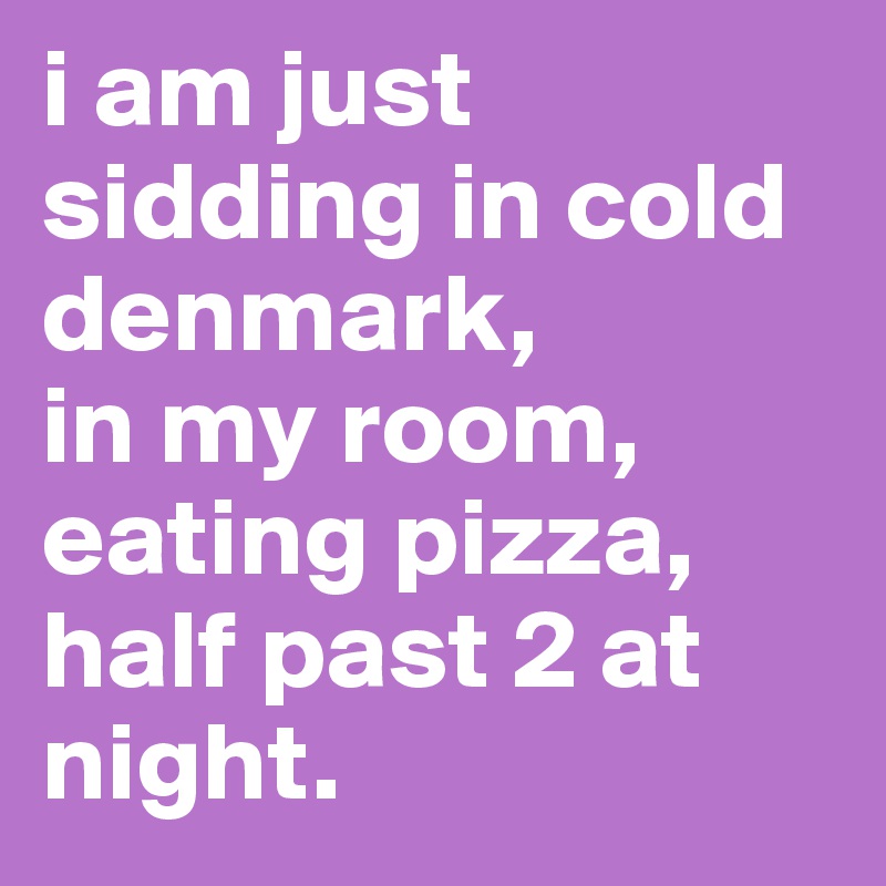 i am just sidding in cold denmark, 
in my room,
eating pizza, half past 2 at night.