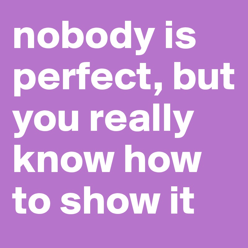 nobody is perfect, but you really know how to show it