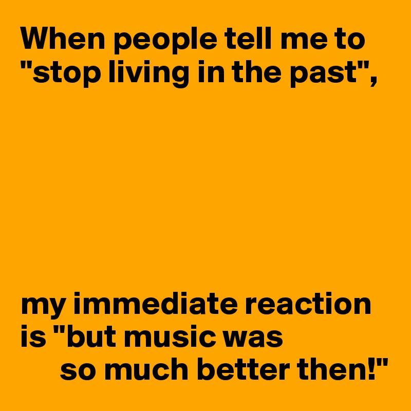 When people tell me to "stop living in the past",






my immediate reaction is "but music was
      so much better then!"