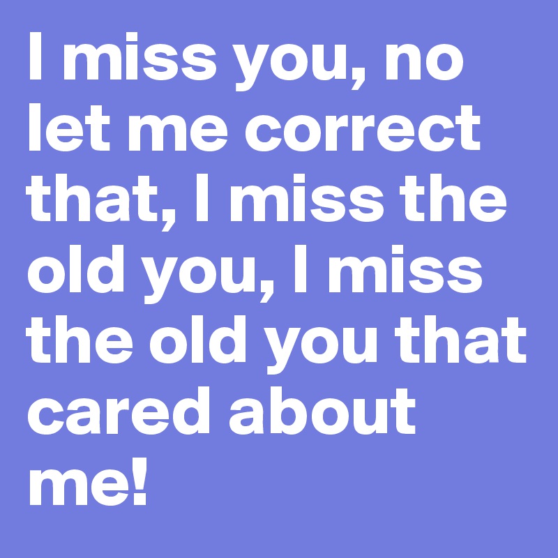 I miss you, no let me correct that, I miss the old you, I miss the old you that cared about me!