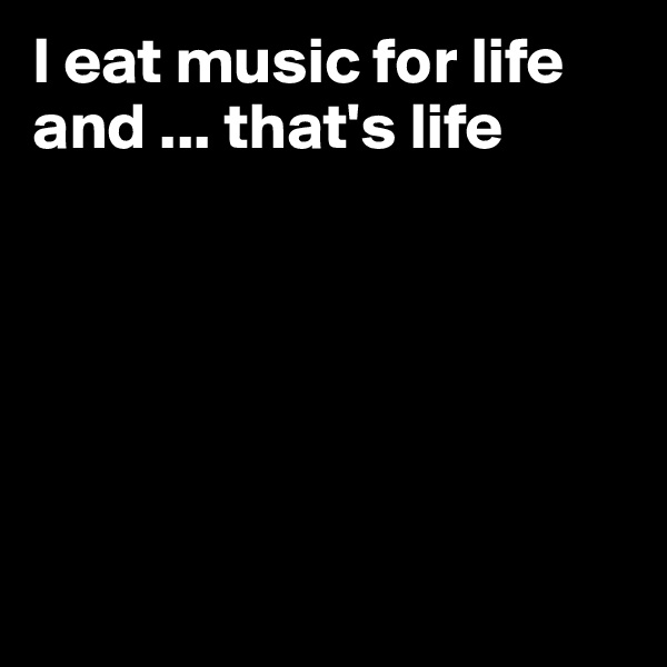 I eat music for life and ... that's life 






