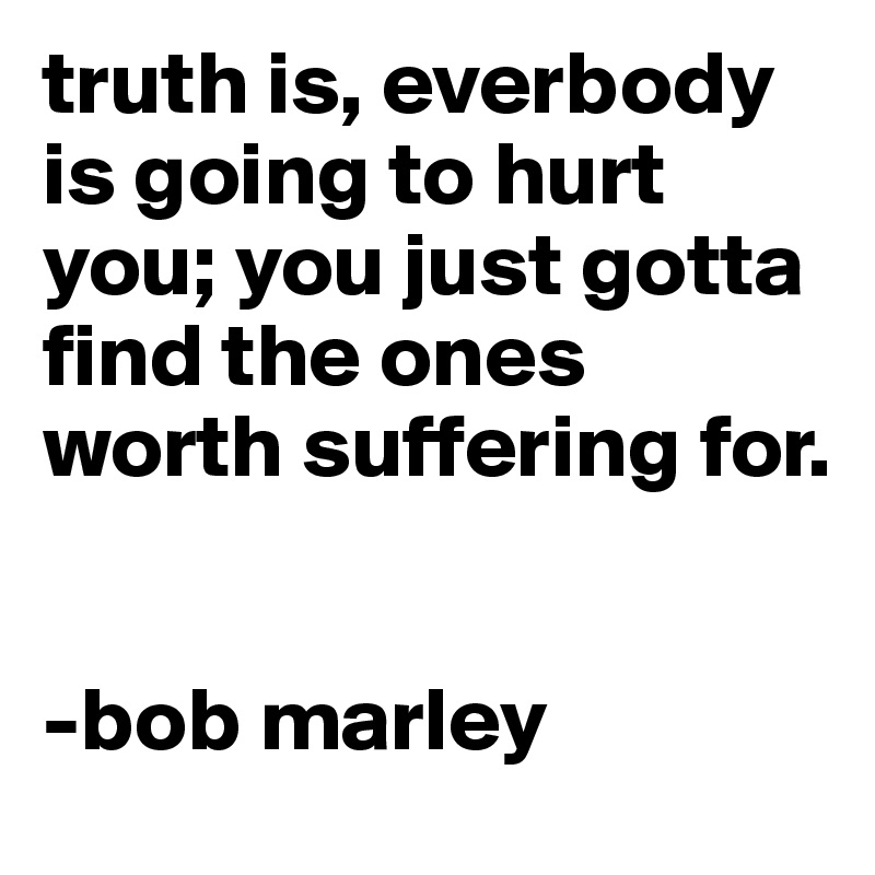 truth is, everbody is going to hurt you; you just gotta find the ones worth suffering for.


-bob marley