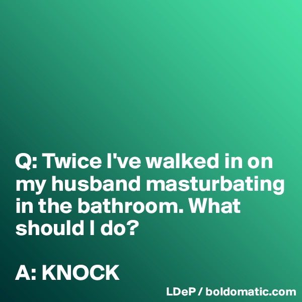 





Q: Twice I've walked in on my husband masturbating in the bathroom. What should I do? 

A: KNOCK