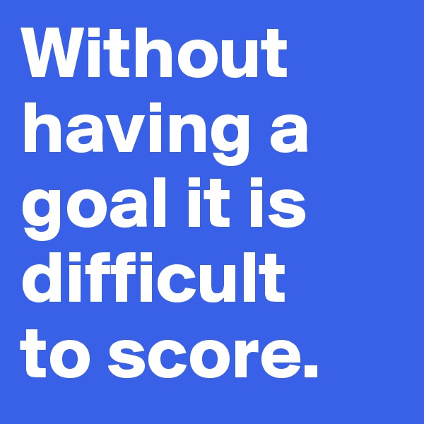Without 
having a 
goal it is 
difficult 
to score. 
