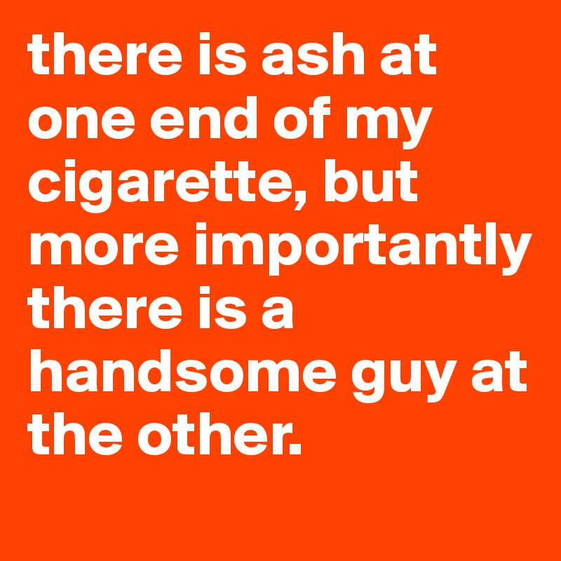 there is ash at one end of my cigarette, but more importantly there is a handsome guy at the other.