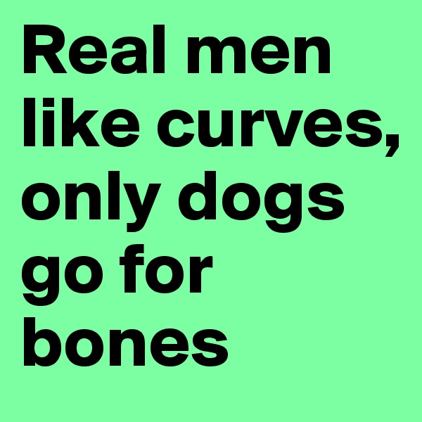 Real men like curves, only dogs go for bones