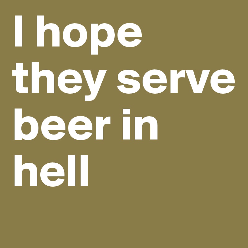 I hope they serve beer in hell 