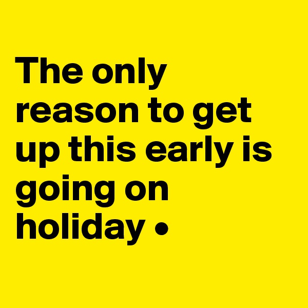 
The only reason to get up this early is going on holiday •
