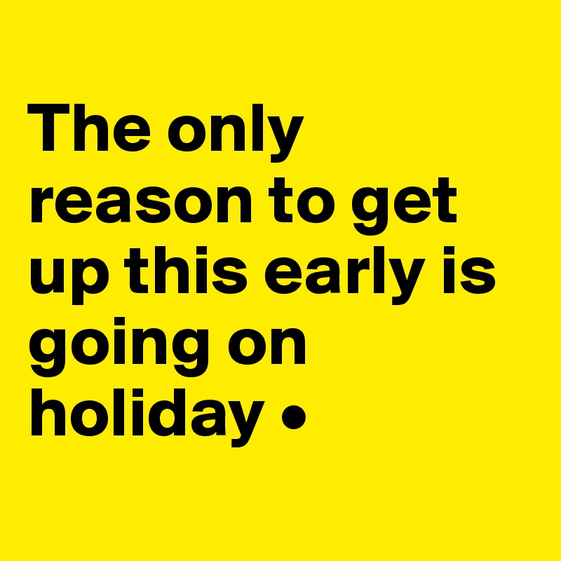 
The only reason to get up this early is going on holiday •
