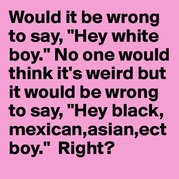 Would it be wrong to say, "Hey white boy." No one would think it's weird but it would be wrong to say, "Hey black, mexican,asian,ect boy."  Right?
