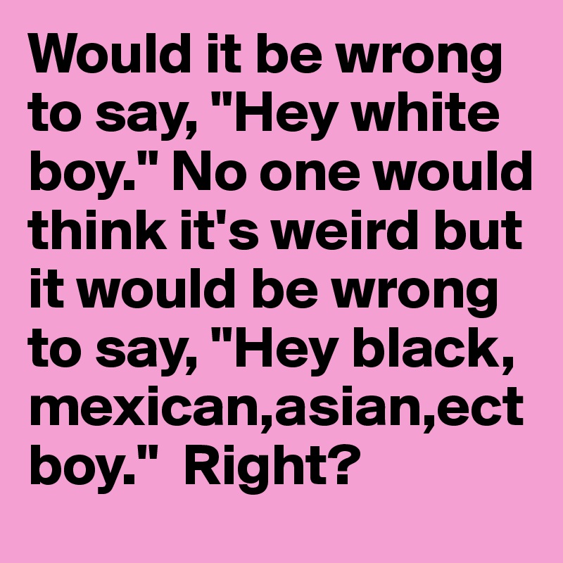 Would it be wrong to say, "Hey white boy." No one would think it's weird but it would be wrong to say, "Hey black, mexican,asian,ect boy."  Right?