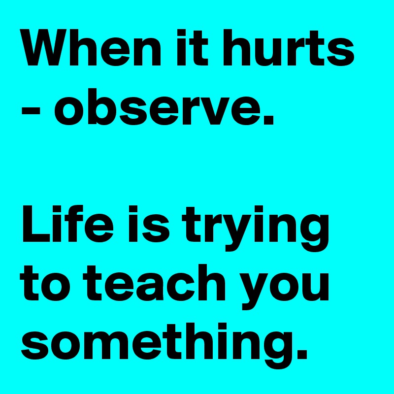 When it hurts - observe. 

Life is trying to teach you something.