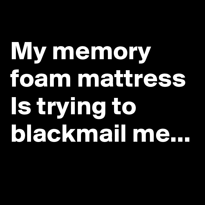 
My memory foam mattress
Is trying to blackmail me...

