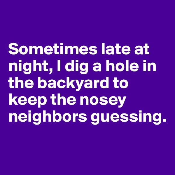 

Sometimes late at night, I dig a hole in the backyard to keep the nosey neighbors guessing.


