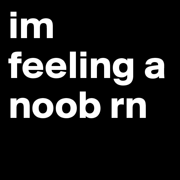 im feeling a noob rn 
