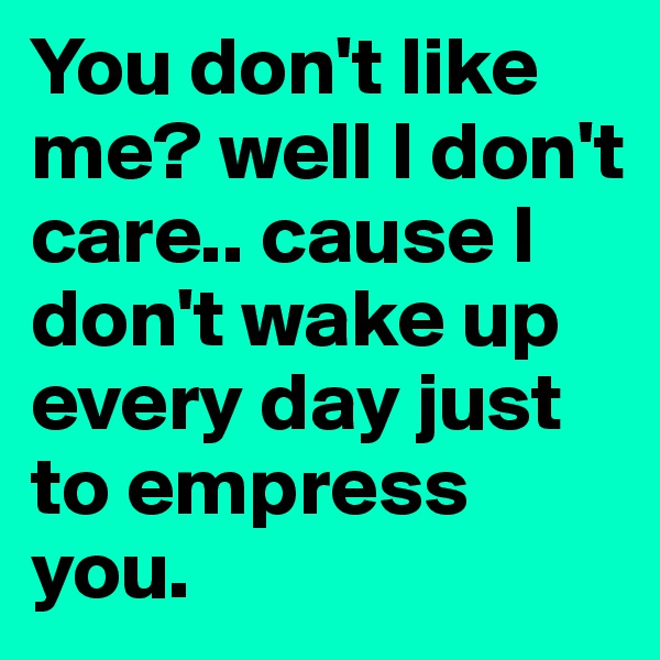You don't like me? well I don't care.. cause I don't wake up every day just to empress you.