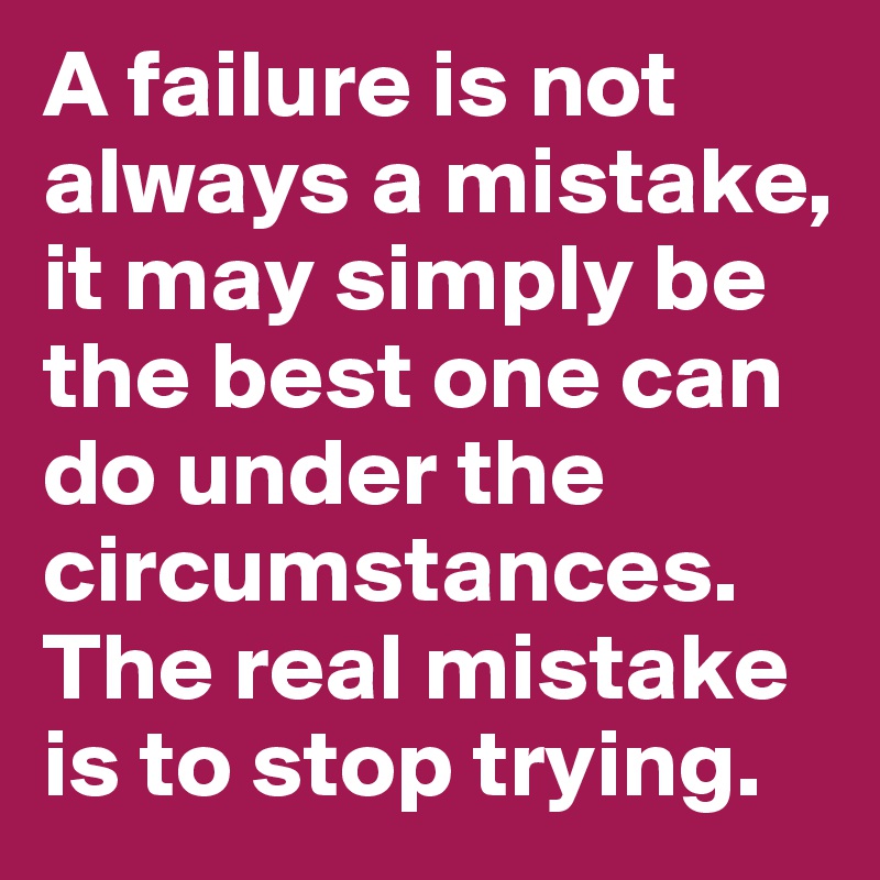 A failure is not always a mistake, it may simply be the best one can do under the circumstances. The real mistake is to stop trying.