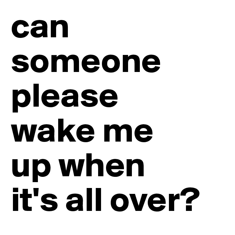 can someone please
wake me
up when
it's all over?