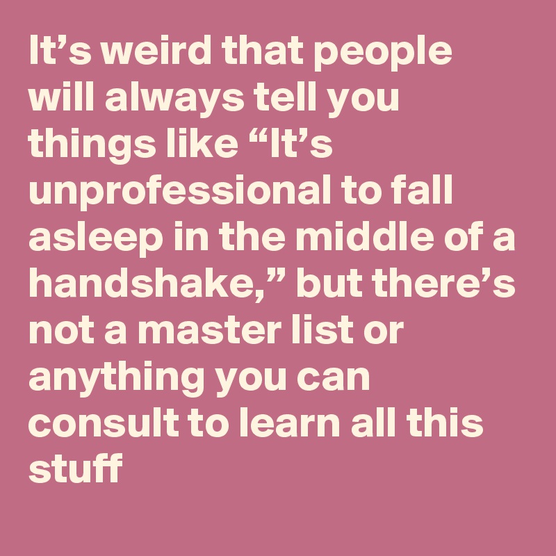 It’s weird that people will always tell you things like “It’s unprofessional to fall asleep in the middle of a handshake,” but there’s not a master list or anything you can consult to learn all this stuff
