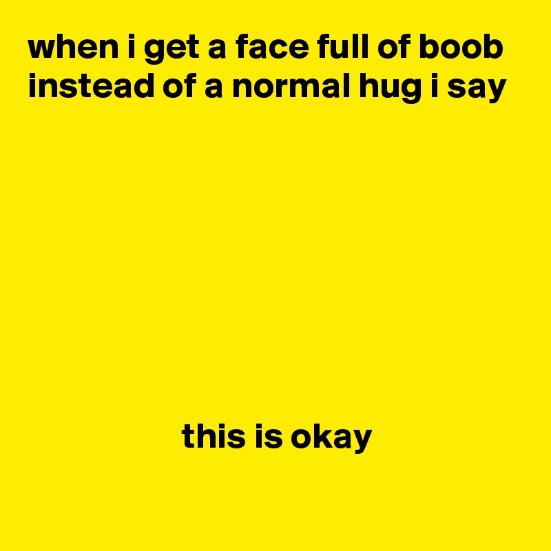 when i get a face full of boob instead of a normal hug i say








                     this is okay
 