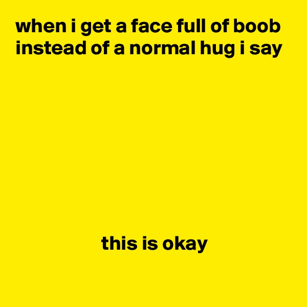 when i get a face full of boob instead of a normal hug i say








                     this is okay
 