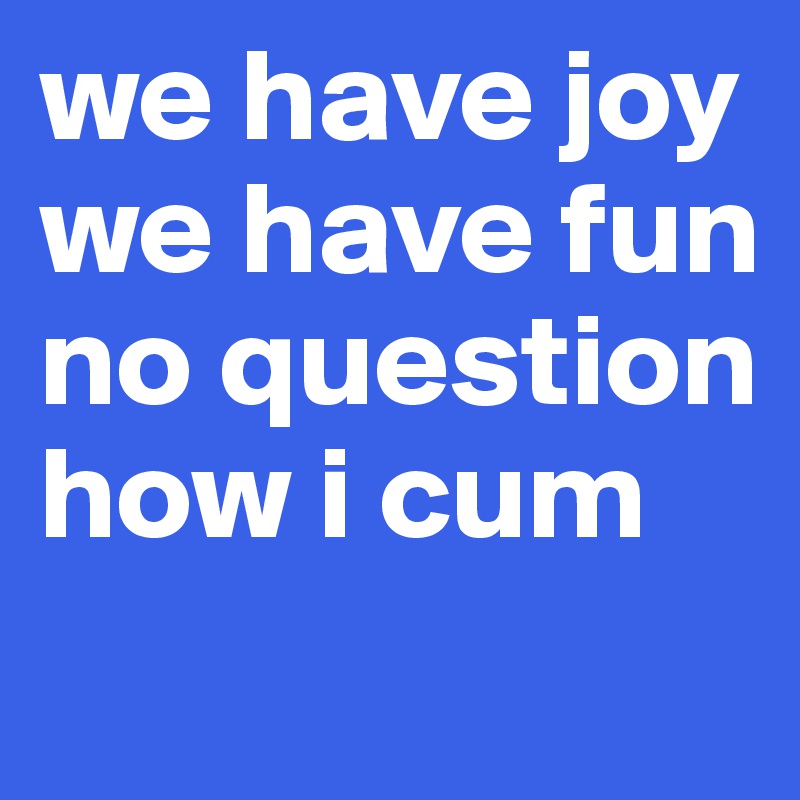 we have joy
we have fun
no question how i cum
