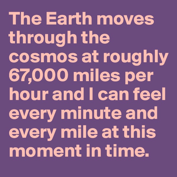 The Earth moves through the cosmos at roughly 67,000 miles per hour and I can feel every minute and every mile at this moment in time.