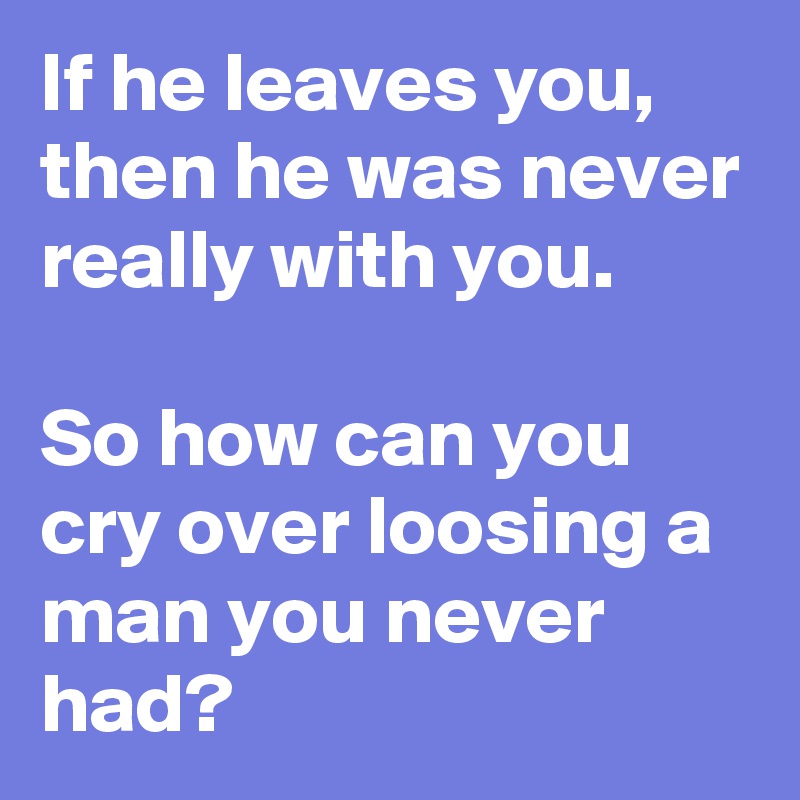 If he leaves you,
then he was never really with you.

So how can you cry over loosing a man you never had?