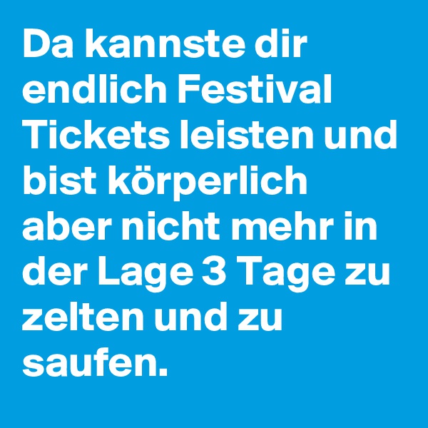 Da kannste dir endlich Festival Tickets leisten und bist körperlich aber nicht mehr in der Lage 3 Tage zu zelten und zu saufen.