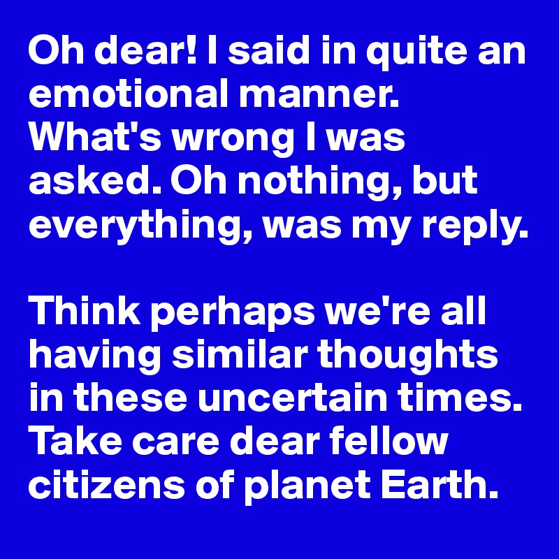Oh dear! I said in quite an emotional manner. What's wrong I was asked. Oh nothing, but everything, was my reply. 

Think perhaps we're all having similar thoughts in these uncertain times. Take care dear fellow citizens of planet Earth. 