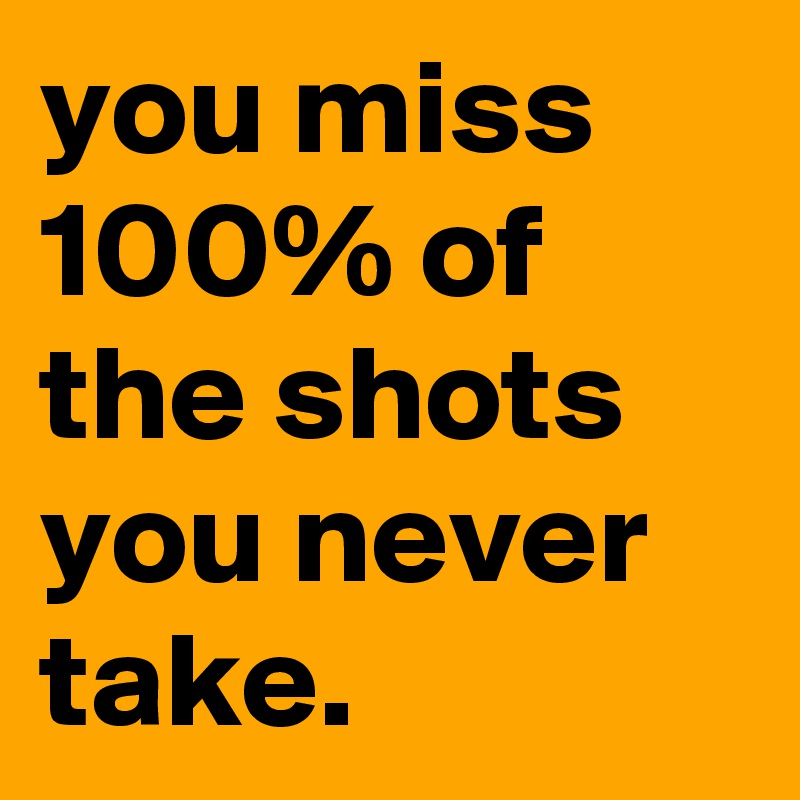 you miss 100% of the shots you never take.