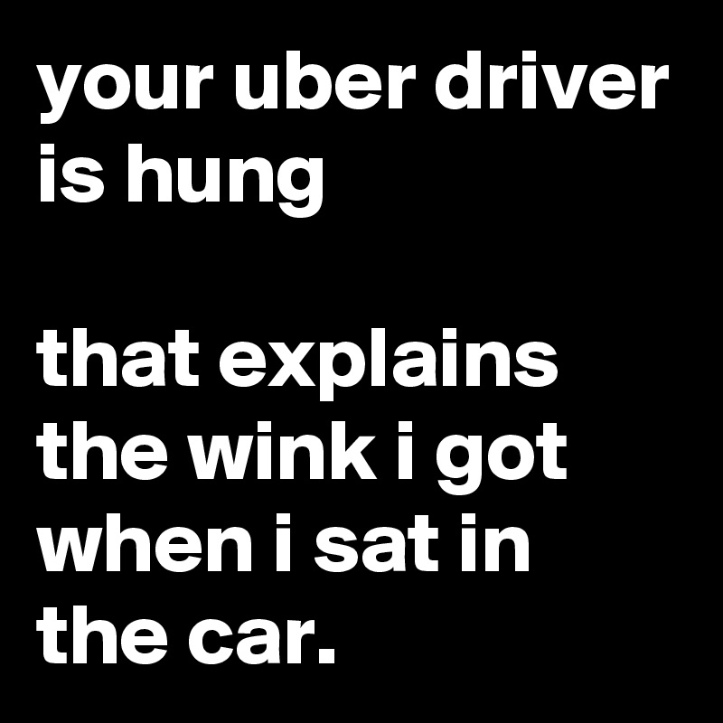 your uber driver is hung

that explains the wink i got when i sat in the car.