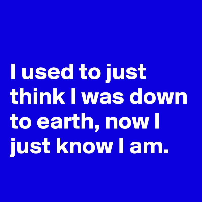

I used to just think I was down to earth, now I just know I am.
