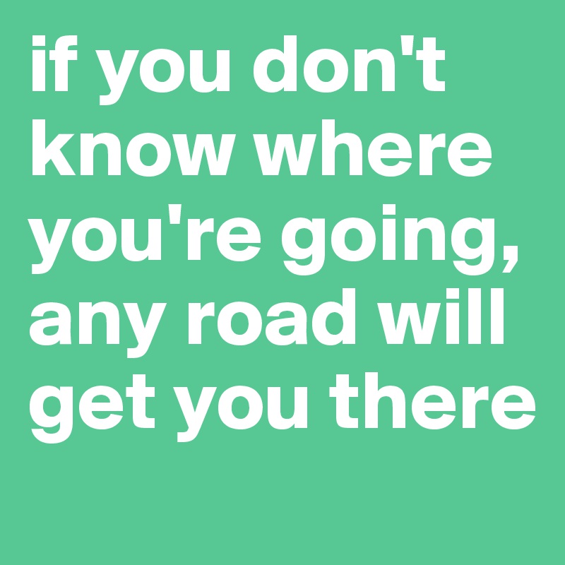 if you don't know where you're going, any road will get you there