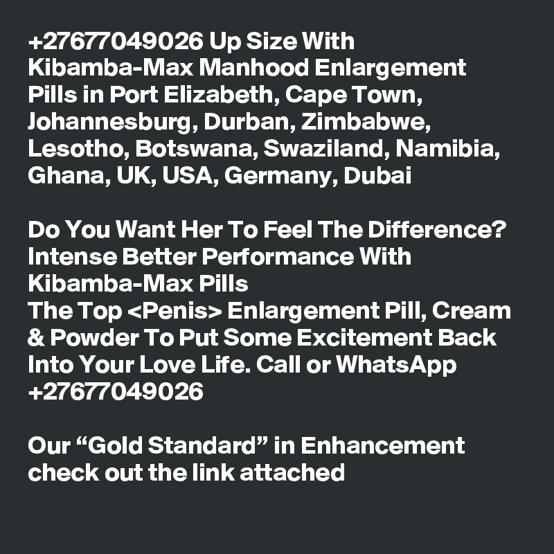 +27677049026 Up Size With Kibamba-Max Manhood Enlargement Pills in Port Elizabeth, Cape Town, Johannesburg, Durban, Zimbabwe, Lesotho, Botswana, Swaziland, Namibia, Ghana, UK, USA, Germany, Dubai

Do You Want Her To Feel The Difference? Intense Better Performance With Kibamba-Max Pills
The Top <Penis> Enlargement Pill, Cream & Powder To Put Some Excitement Back Into Your Love Life. Call or WhatsApp +27677049026

Our “Gold Standard” in Enhancement check out the link attached
