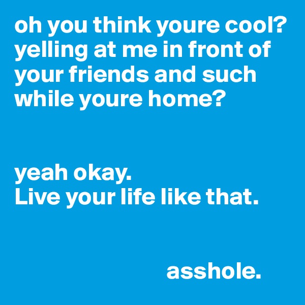 oh you think youre cool?
yelling at me in front of your friends and such while youre home?


yeah okay.
Live your life like that.


                               asshole.