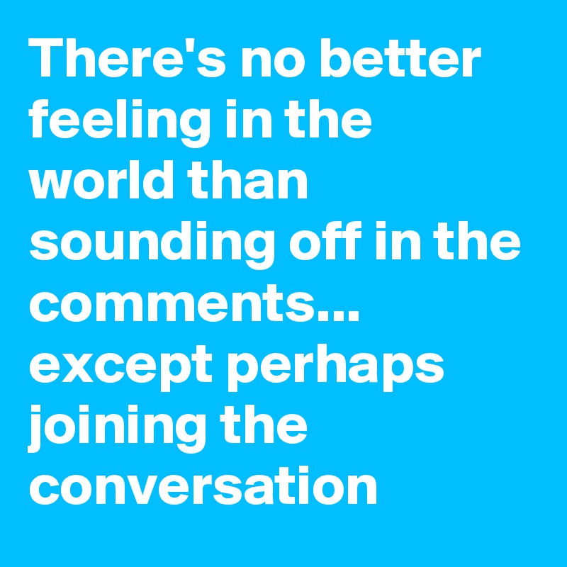 There's no better feeling in the world than sounding off in the comments... except perhaps joining the conversation