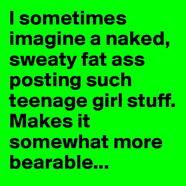 I sometimes imagine a naked, sweaty fat ass posting such teenage girl stuff. Makes it somewhat more bearable...