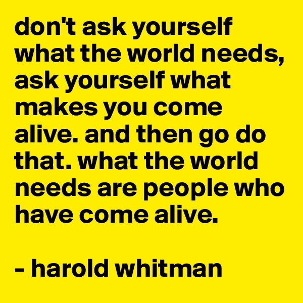don't ask yourself what the world needs, ask yourself what makes you come alive. and then go do that. what the world needs are people who have come alive.

- harold whitman