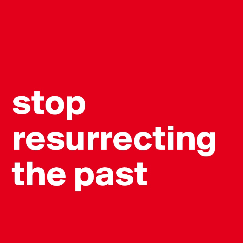 

stop resurrecting the past   

