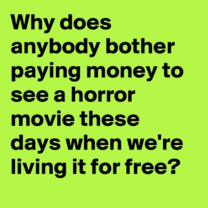 Why does anybody bother paying money to see a horror movie these days when we're living it for free?