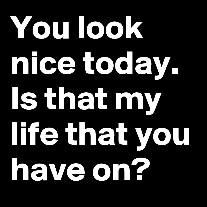 You look nice today. Is that my life that you have on?