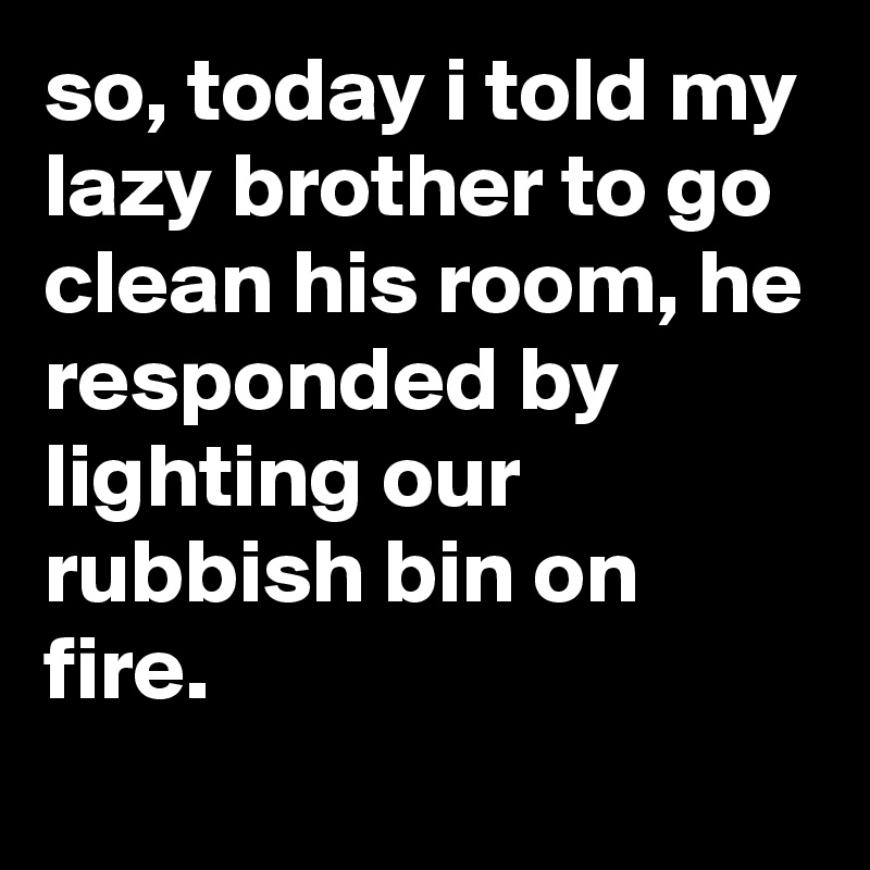 so, today i told my lazy brother to go clean his room, he responded by lighting our rubbish bin on fire.