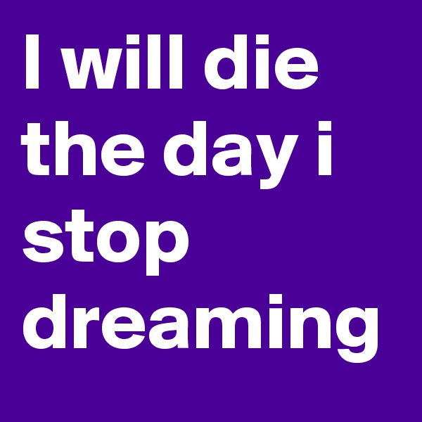 I will die the day i stop dreaming