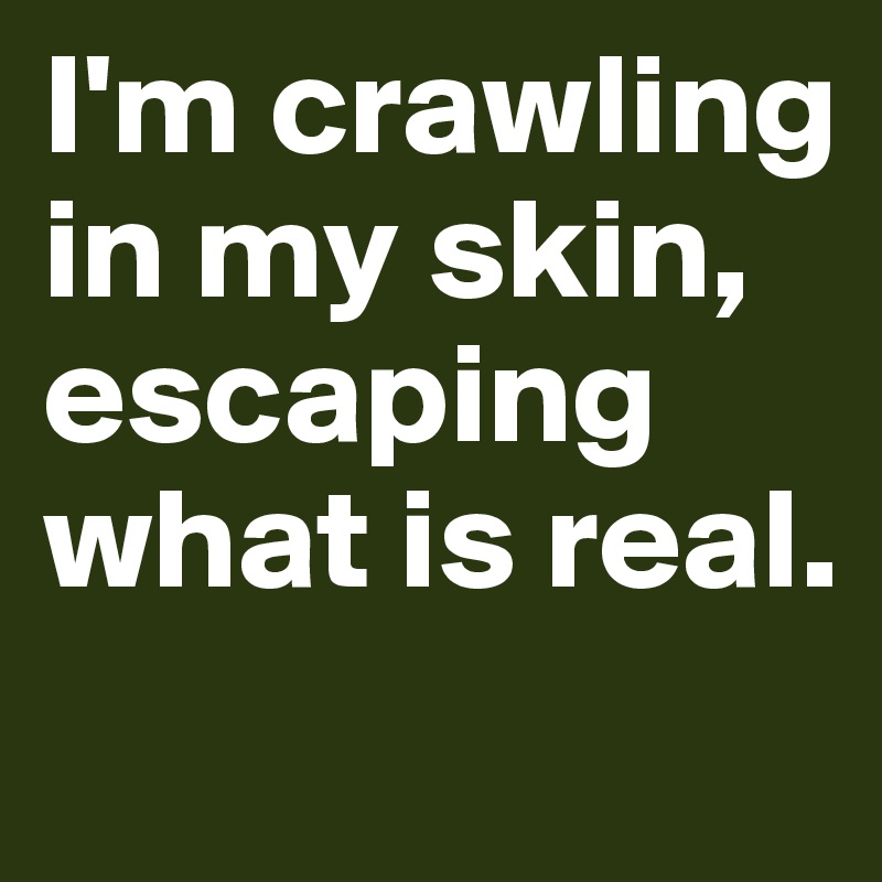 I'm crawling in my skin, escaping what is real.