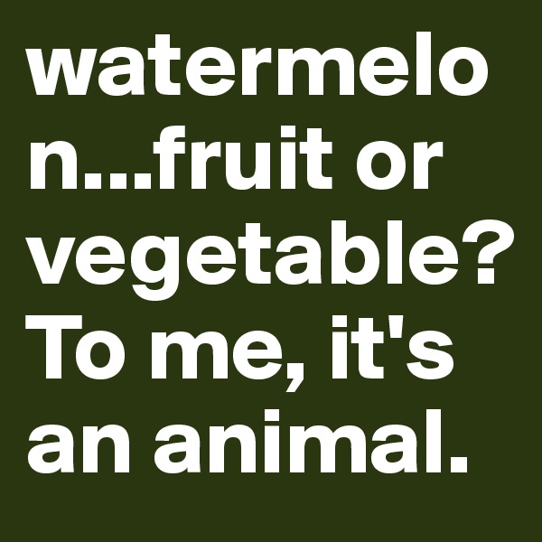 watermelon...fruit or vegetable? To me, it's an animal.