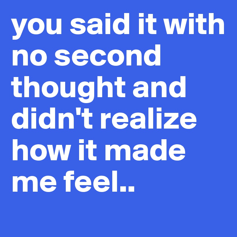 you said it with no second thought and didn't realize how it made me feel.. 