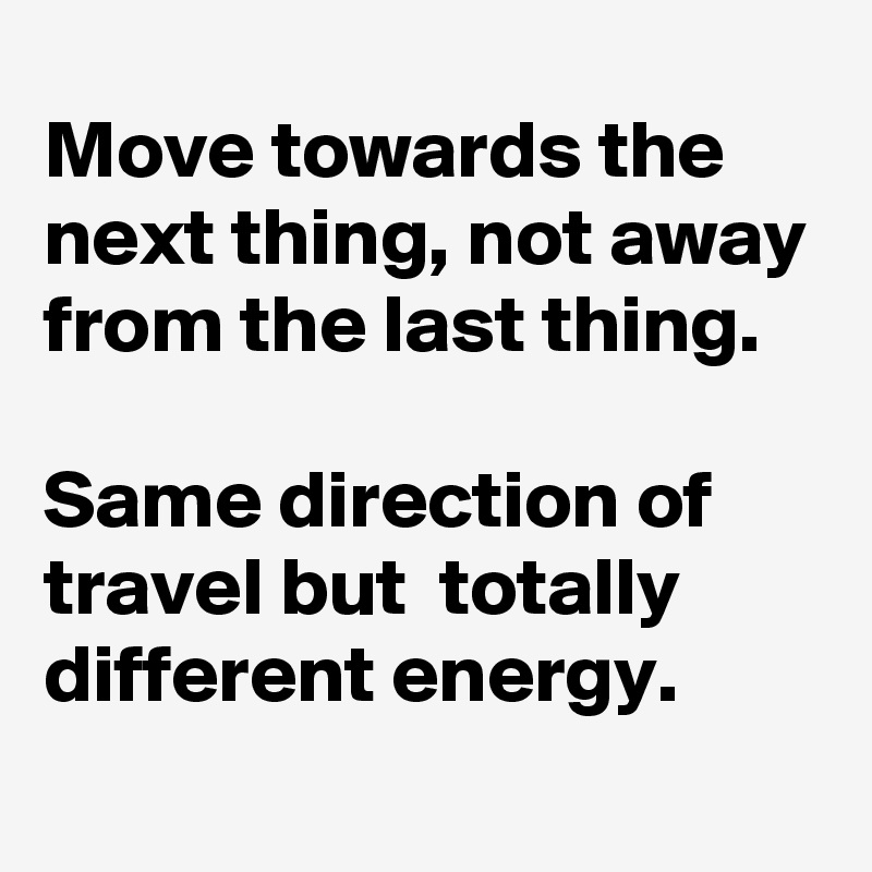 Move towards the next thing, not away from the last thing.

Same direction of travel but  totally different energy.
