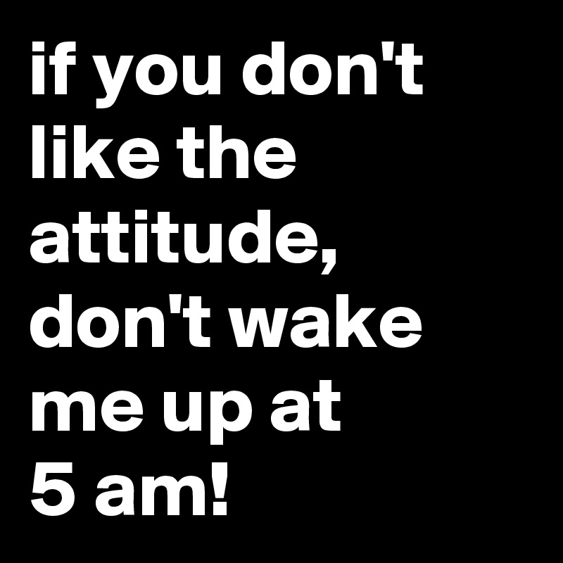 if you don't like the attitude, don't wake me up at 
5 am!