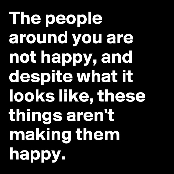 The people around you are not happy, and despite what it looks like, these things aren't making them happy. 